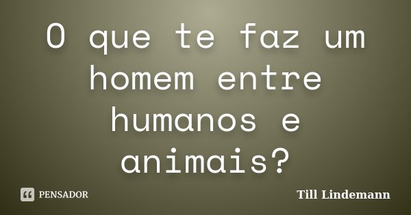 O que te faz um homem entre humanos e animais?... Frase de Till Lindemann.