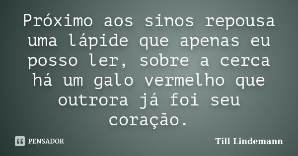 Próximo aos sinos repousa uma lápide que apenas eu posso ler, sobre a cerca há um galo vermelho que outrora já foi seu coração.... Frase de Till Lindemann.