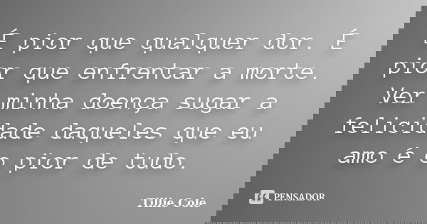 É pior que qualquer dor. É pior que enfrentar a morte. Ver minha doença sugar a felicidade daqueles que eu amo é o pior de tudo.... Frase de Tillie Cole.