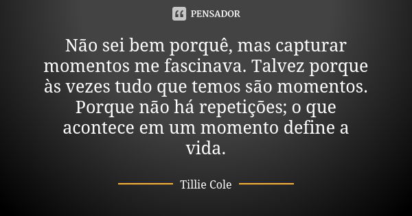 Não sei bem porquê, mas capturar momentos me fascinava. Talvez porque às vezes tudo que temos são momentos. Porque não há repetições; o que acontece em um momen... Frase de Tillie Cole.