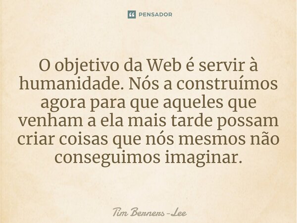 ⁠O objetivo da Web é servir à humanidade. Nós a construímos agora para que aqueles que venham a ela mais tarde possam criar coisas que nós mesmos não conseguimo... Frase de Tim Berners-Lee.
