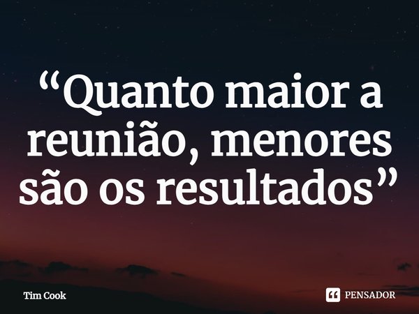 ⁠Quanto maior a reunião, menores são os resultados.... Frase de Tim Cook.