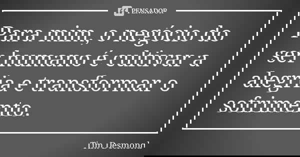 Para mim, o negócio do ser humano é cultivar a alegria e transformar o sofrimento.... Frase de Tim Desmond.