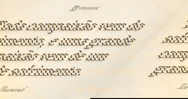 Toda compaixão vem do sofrimento, e uma grande compaixão vem de um grande sofrimento.... Frase de Tim Desmond.