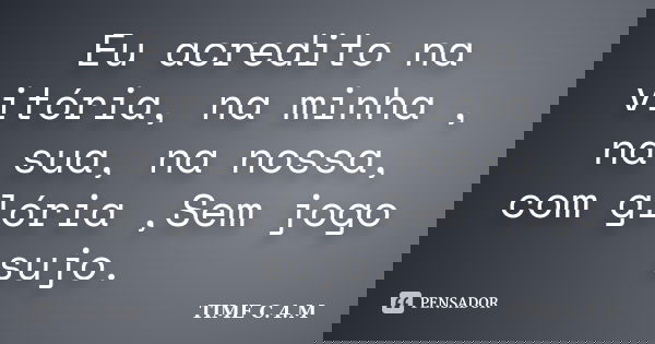 Eu acredito na vitória, na minha , na sua, na nossa, com glória ,Sem jogo sujo.... Frase de TIME C.4.M.