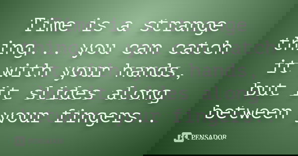 Time is a strange thing... you can catch it with your hands, but it slides along between your fingers..