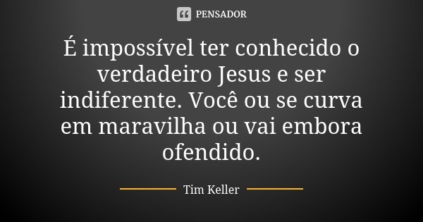 É impossível ter conhecido o verdadeiro Jesus e ser indiferente. Você ou se curva em maravilha ou vai embora ofendido.... Frase de Tim Keller.