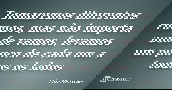 Tomaremos diferentes rumos, mas não importa aonde vamos, levamos um pouco de cada um a todos os lados... Frase de Tim McGraw.
