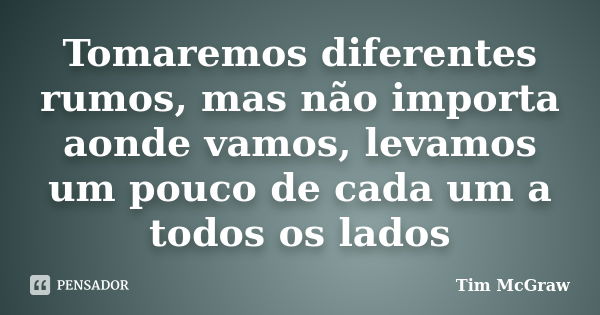 Tomaremos diferentes rumos, mas não importa aonde vamos, levamos um pouco de cada um a todos os lados... Frase de Tim McGraw.