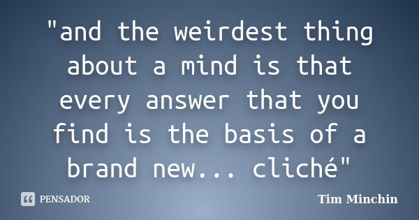 "and the weirdest thing about a mind is that every answer that you find is the basis of a brand new... cliché"... Frase de tim minchin.