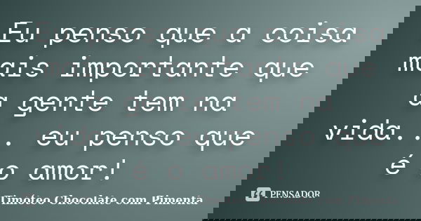 Eu penso que a coisa mais importante que a gente tem na vida... eu penso que é o amor!... Frase de Timóteo Chocolate com Pimenta.