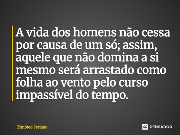 A vida dos homens não cessa por causa de um só; assim, aquele que não domina a si mesmo será arrastado como folha ao vento pelo curso impassível do tempo.... Frase de Timóteo Seriano.
