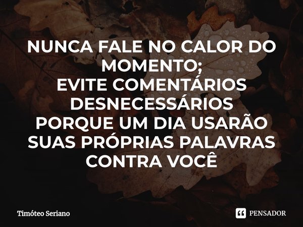 ⁠NUNCA FALE NO CALOR DO MOMENTO;
EVITE COMENTÁRIOS DESNECESSÁRIOS
PORQUE UM DIA USARÃO SUAS PRÓPRIAS PALAVRAS CONTRA VOCÊ... Frase de Timóteo Seriano.