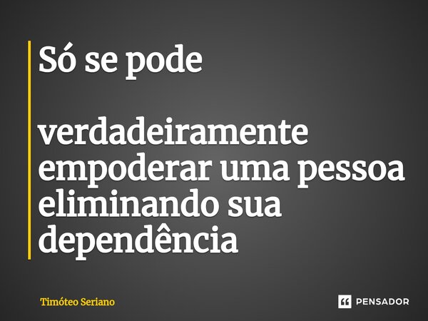 Só se pode verdadeiramente empoderar uma pessoa eliminando sua dependência... Frase de Timóteo Seriano.