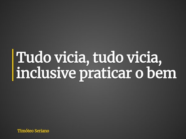 Tudo vicia, tudo vicia, inclusive praticar o bem... Frase de Timóteo Seriano.