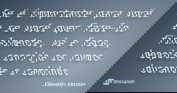 Se é importante para você e se você quer faze-lo finalmente, vá e faça, depois corrija os rumos durante o caminho.... Frase de Timothy Ferriss.