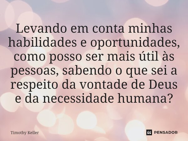 ⁠Levando em conta minhas habilidades e oportunidades, como posso ser mais útil às pessoas, sabendo o que sei a respeito da vontade de Deus e da necessidade huma... Frase de Timothy Keller.