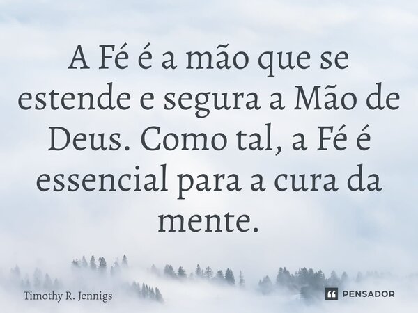 A Fé é a mão que se estende e segura a Mão de Deus. Como tal, a Fé é essencial para a cura da mente.... Frase de Timothy R. Jennigs.
