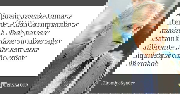 Alguém precisa tomar a frente. É fácil acompanhar a maioria. Pode parecer estranho fazer ou dizer algo diferente. Mas sem essa inquietação não existe liberdade.... Frase de Timothy Snyder.