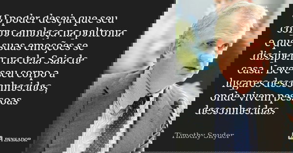 O poder deseja que seu corpo amoleça na poltrona e que suas emoções se dissipem na tela. Saia de casa. Leve seu corpo a lugares desconhecidos, onde vivem pessoa... Frase de Timothy Snyder.
