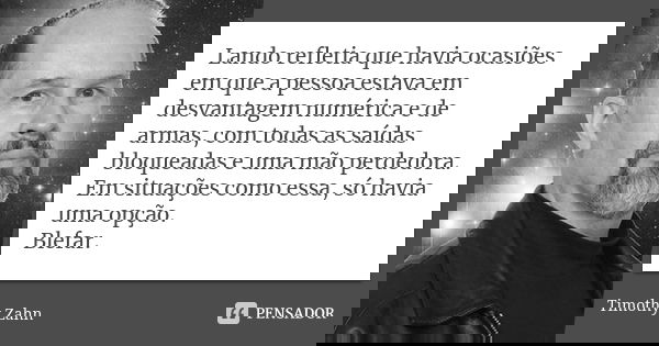 Lando refletia que havia ocasiões em que a pessoa estava em desvantagem numérica e de armas, com todas as saídas bloqueadas e uma mão perdedora. Em situações co... Frase de Timothy Zahn.