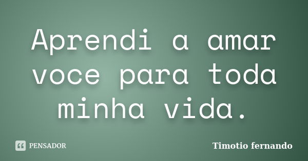 Aprendi a amar voce para toda minha vida.... Frase de Timotio fernando.