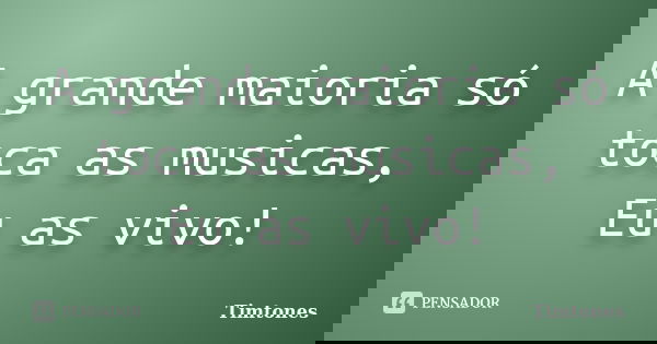 A grande maioria só toca as musicas, Eu as vivo!... Frase de Timtones.