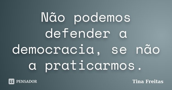 Não podemos defender a democracia, se não a praticarmos.... Frase de Tina Freitas.