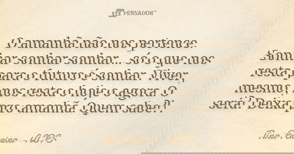 O amanhã não nos pertence. Sonhar sonhar sonhar... só o que nos resta para o futuro é sonhar. Viver, mesmo, nos resta o hoje o agora. O será? Deixa pro amanhã. ... Frase de Tina Pereira - ACPS.