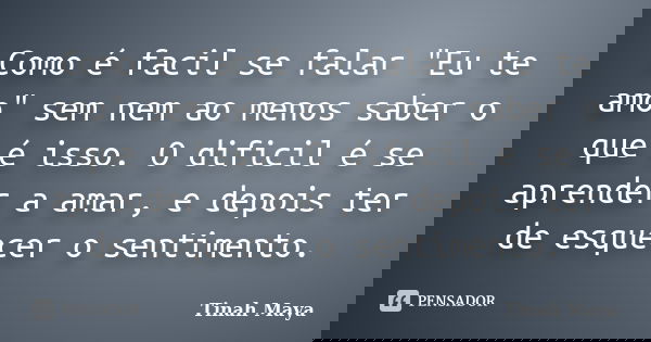 Como é facil se falar "Eu te amo" sem nem ao menos saber o que é isso. O dificil é se aprender a amar, e depois ter de esquecer o sentimento.... Frase de Tinah Maya.