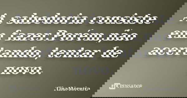 A sabedoria consiste em fazer.Porém,não acertando, tentar de novo.... Frase de TinaMoreira.