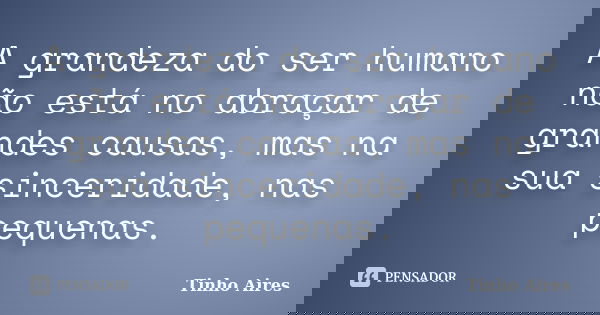 A grandeza do ser humano não está no abraçar de grandes causas, mas na sua sinceridade, nas pequenas.... Frase de Tinho Aires.