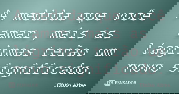 A medida que você amar, mais as lágrimas terão um novo significado.... Frase de Tinho Aires.