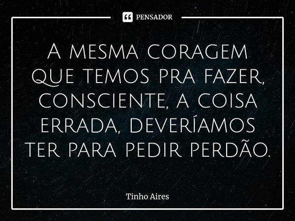 ⁠A mesma coragem que temos pra fazer, consciente, a coisa errada, deveríamos ter para pedir perdão.... Frase de Tinho Aires.