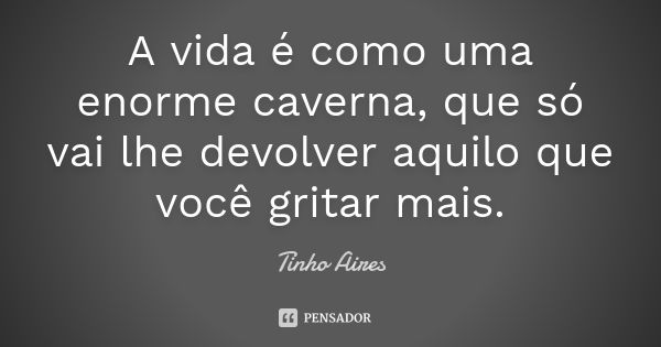 A vida é como uma enorme caverna, que só vai lhe devolver aquilo que você gritar mais.... Frase de Tinho Aires.