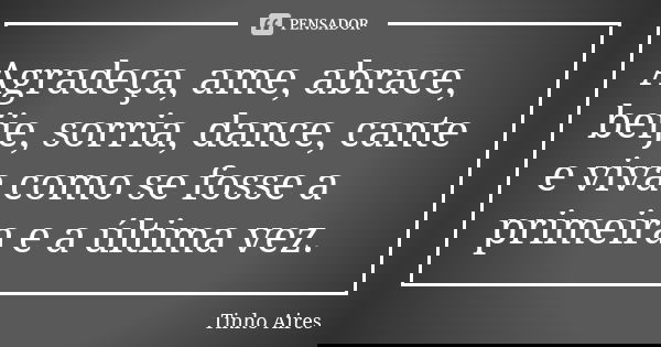 Agradeça, ame, abrace, beije, sorria, dance, cante e viva como se fosse a primeira e a última vez.... Frase de Tinho Aires.