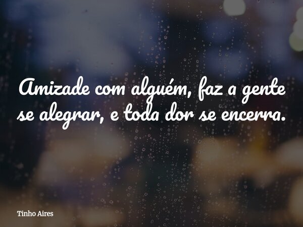 Amizade com alguém, faz a gente se alegrar, etoda dor se encerra.... Frase de Tinho Aires.