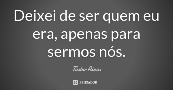 Deixei de ser quem eu era, apenas para sermos nós.... Frase de Tinho Aires.