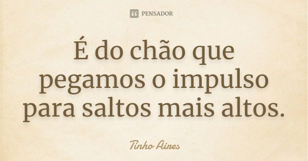 É do chão que pegamos o impulso para saltos mais altos.... Frase de Tinho Aires.