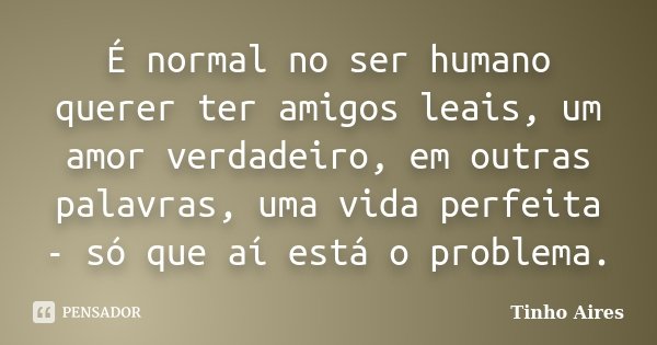 É normal no ser humano querer ter amigos leais, um amor verdadeiro, em outras palavras, uma vida perfeita - só que aí está o problema.... Frase de Tinho Aires.