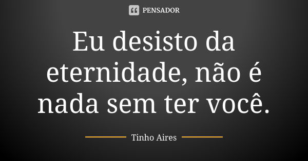 Eu desisto da eternidade, não é nada sem ter você.... Frase de Tinho Aires.