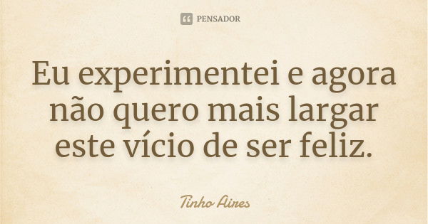 Eu experimentei e agora não quero mais largar este vício de ser feliz.... Frase de Tinho Aires.