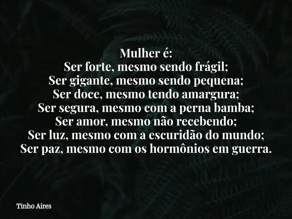 Mulher é: Ser forte, mesmo sendo frágil; Ser gigante, mesmo sendo pequena; Ser doce, mesmo tendo amargura; Ser segura, mesmo com a perna bamba; Ser amor, mesmo ... Frase de Tinho Aires.