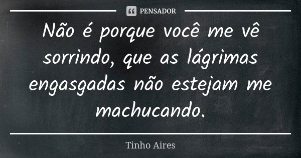 Não é porque você me vê sorrindo, que as lágrimas engasgadas não estejam me machucando.... Frase de Tinho Aires.