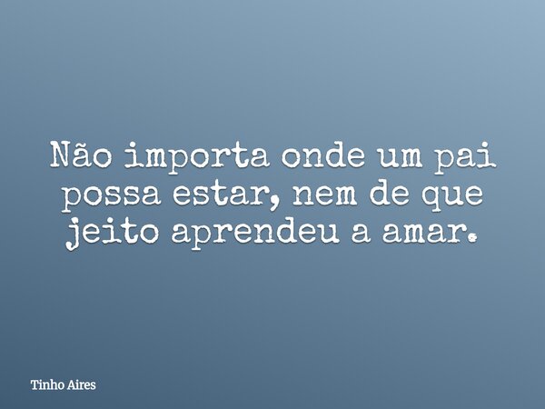Não importa onde um pai possa estar, nem de que jeito aprendeu a amar.... Frase de Tinho Aires.