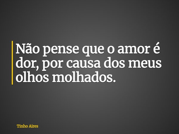 Não pense que o amor é dor, por causa dos meus olhos molhados.... Frase de Tinho Aires.