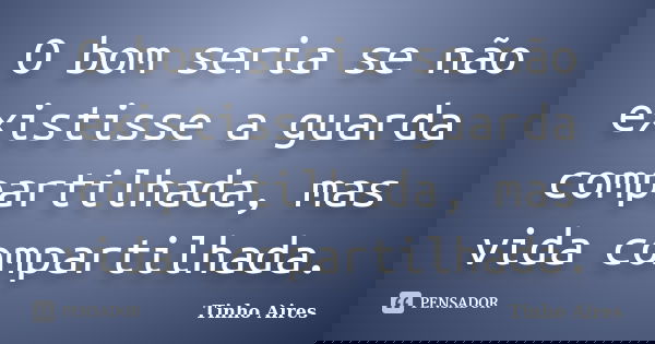 O bom seria se não existisse a guarda compartilhada, mas vida compartilhada.... Frase de Tinho Aires.