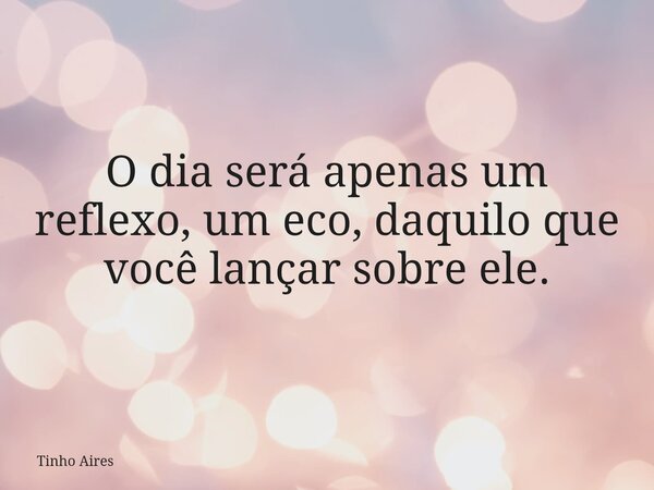 O dia será apenas um reflexo, um eco, daquilo que você lançar sobre ele.... Frase de Tinho Aires.