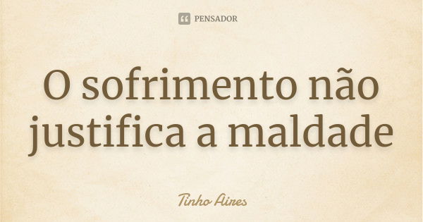 O sofrimento não justifica a maldade... Frase de Tinho Aires.