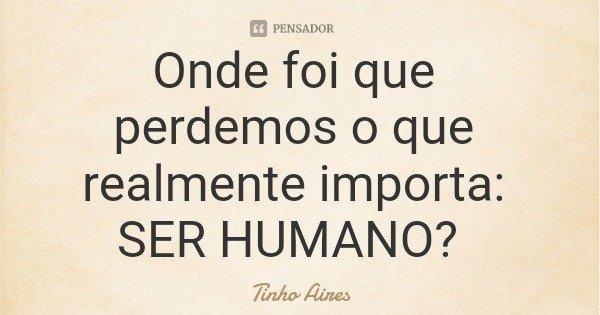 Onde foi que perdemos o que realmente importa: SER HUMANO?... Frase de Tinho Aires.